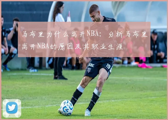 马布里为什么离开NBA：分析马布里离开NBA的原因及其职业生涯