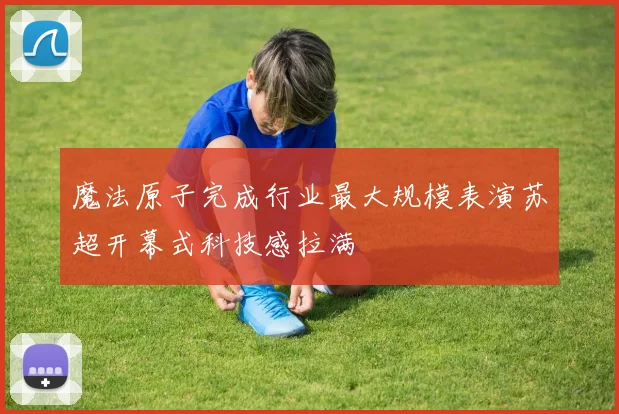 魔法原子完成行业最大规模表演苏超开幕式科技感拉满
