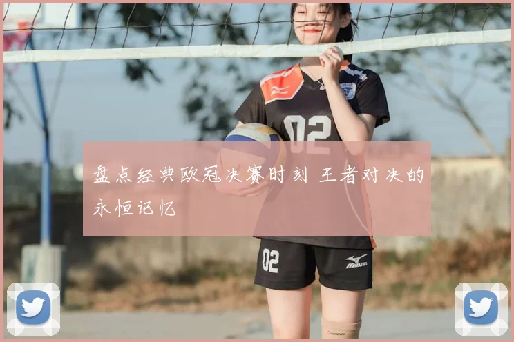 盘点经典欧冠决赛时刻 王者对决的永恒记忆