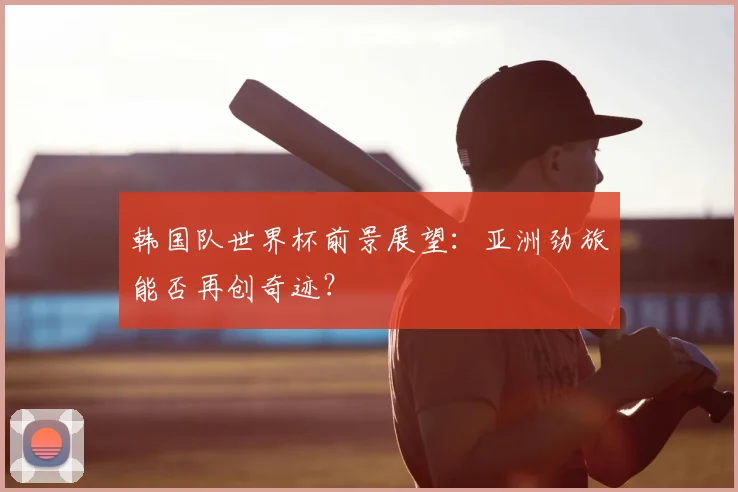 韩国队世界杯前景展望:亚洲劲旅能否再创奇迹?