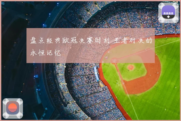 盘点经典欧冠决赛时刻 王者对决的永恒记忆